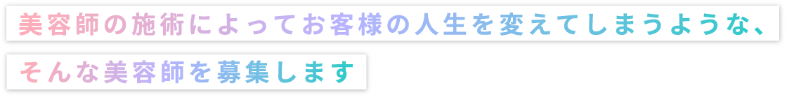 美容師の施術によってお客様の人生を変えてしまうような、