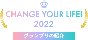 CHANGE YOUR LIFE! 2022 グランプリのご紹介